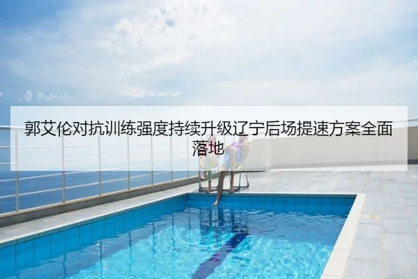 郭艾伦对抗训练强度持续升级辽宁后场提速方案全面落地