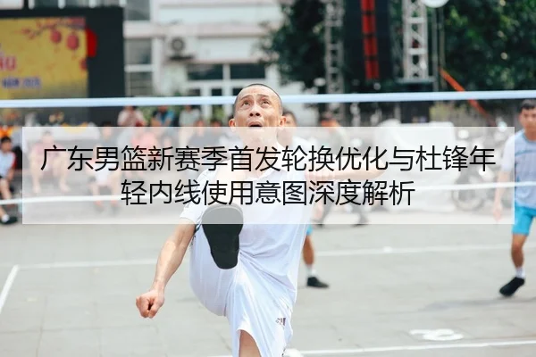 广东男篮新赛季首发轮换优化与杜锋年轻内线使用意图深度解析
