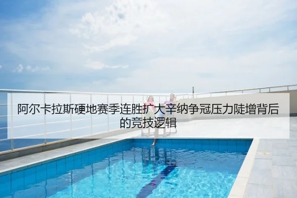阿尔卡拉斯硬地赛季连胜扩大辛纳争冠压力陡增背后的竞技逻辑