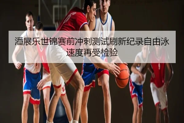 潘展乐世锦赛前冲刺测试刷新纪录自由泳速度再受检验